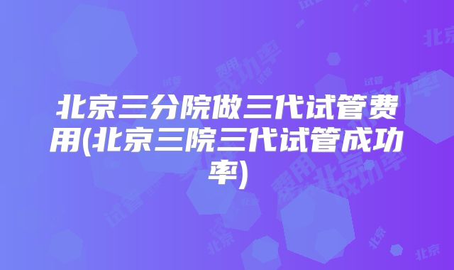 北京三分院做三代试管费用(北京三院三代试管成功率)