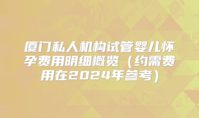 厦门私人机构试管婴儿怀孕费用明细概览(约需费用在2024年参考)