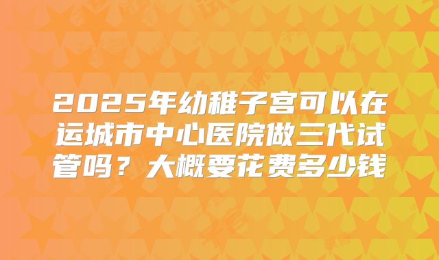 2025年幼稚子宫可以在运城市中心医院做三代试管吗？大概要花费多少钱