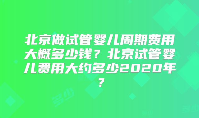 北京做试管婴儿周期费用大概多少钱？北京试管婴儿费用大约多少2020年？