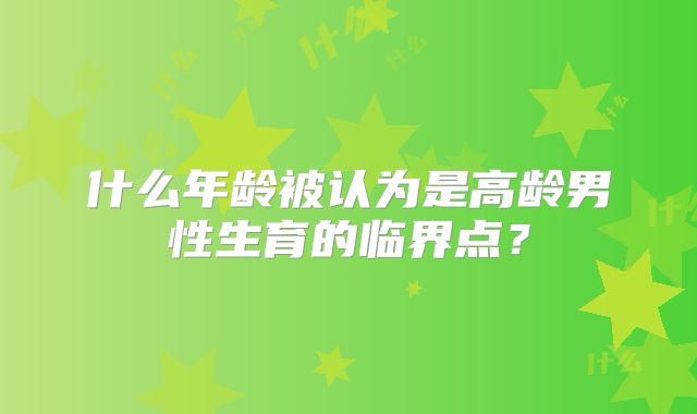 什么年龄被认为是高龄男性生育的临界点？