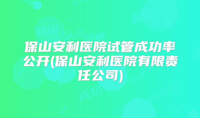 保山安利医院试管成功率公开(保山安利医院有限责任公司)