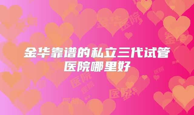 金华靠谱的私立三代试管医院哪里好