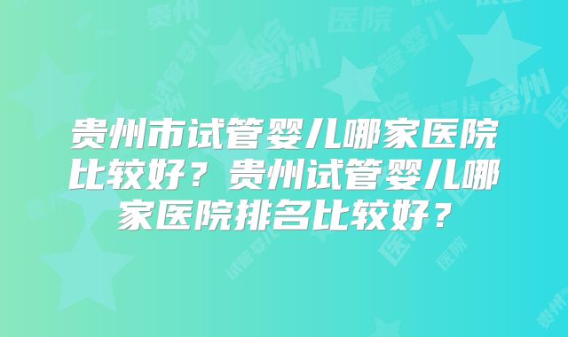 贵州市试管婴儿哪家医院比较好？贵州试管婴儿哪家医院排名比较好？