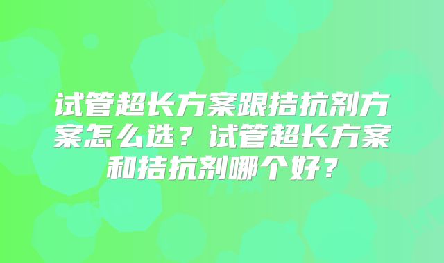 试管超长方案跟拮抗剂方案怎么选？试管超长方案和拮抗剂哪个好？