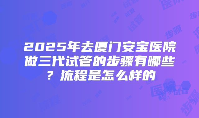 2025年去厦门安宝医院做三代试管的步骤有哪些？流程是怎么样的