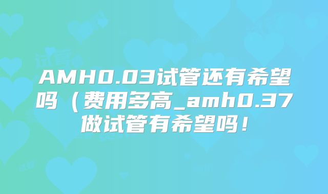 AMH0.03试管还有希望吗（费用多高_amh0.37做试管有希望吗！