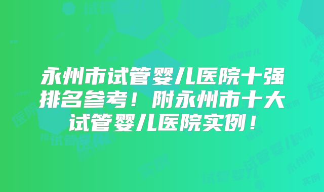 永州市试管婴儿医院十强排名参考!附永州市十大试管婴儿医院实例!