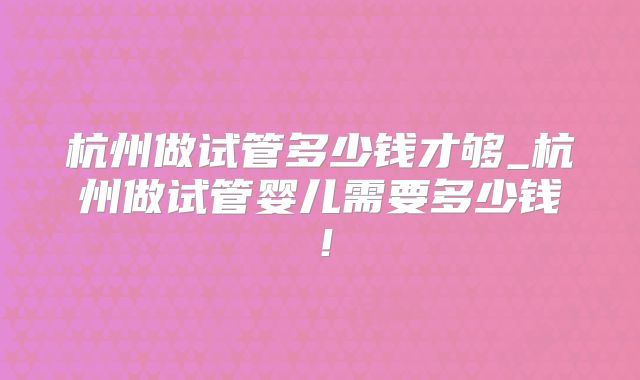 杭州做试管多少钱才够_杭州做试管婴儿需要多少钱!