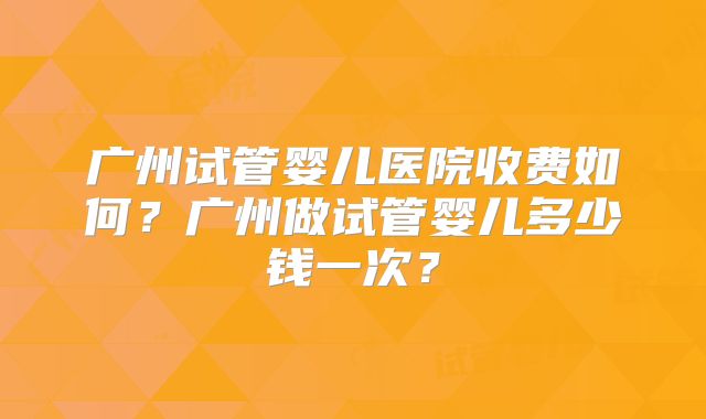 广州试管婴儿医院收费如何?广州做试管婴儿多少钱一次?
