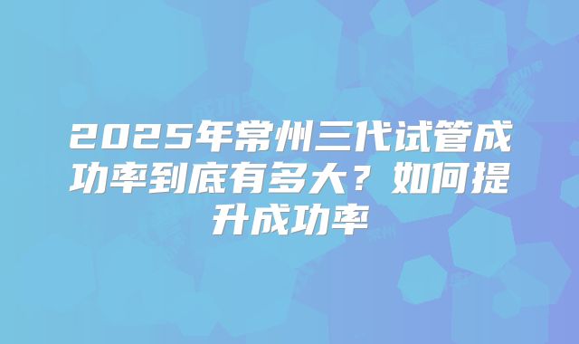 2025年常州三代试管成功率到底有多大?如何提升成功率