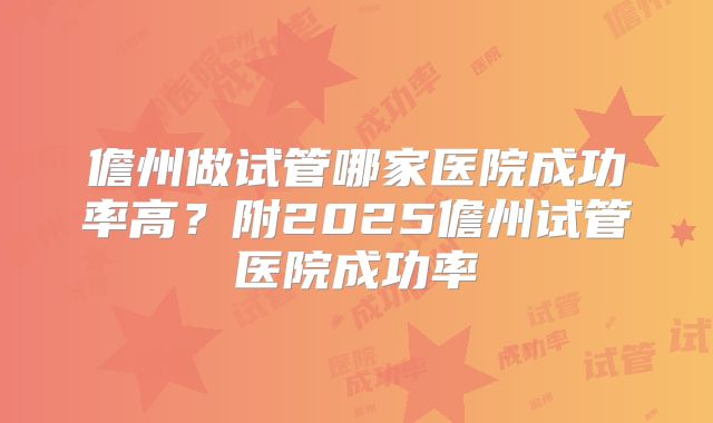 儋州做试管哪家医院成功率高?附2025儋州试管医院成功率