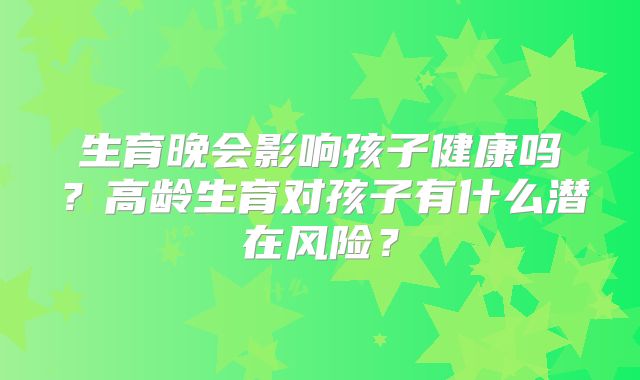 生育晚会影响孩子健康吗？高龄生育对孩子有什么潜在风险？