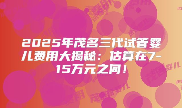 2025年茂名三代试管婴儿费用大揭秘:估算在7-15万元之间!