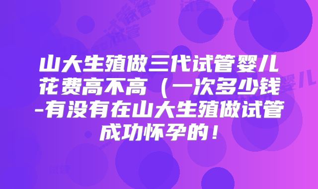 山大生殖做三代试管婴儿花费高不高(一次多少钱-有没有在山大生殖做试管成功怀孕的!