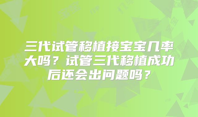 三代试管移植接宝宝几率大吗？试管三代移植成功后还会出问题吗？