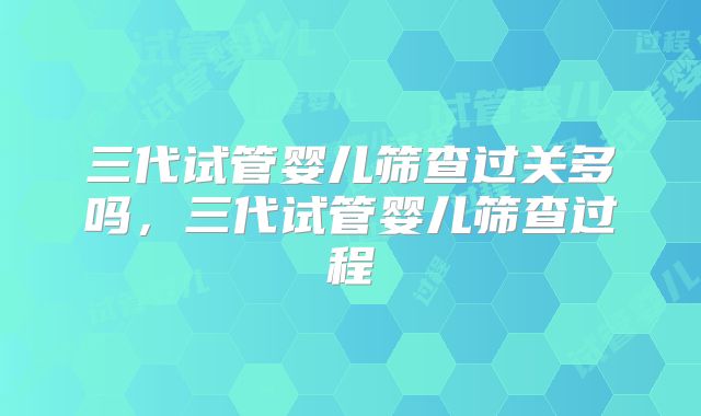 三代试管婴儿筛查过关多吗，三代试管婴儿筛查过程