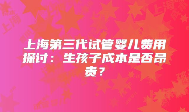 上海第三代试管婴儿费用探讨:生孩子成本是否昂贵?