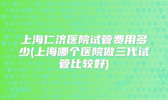 上海仁济医院试管费用多少(上海哪个医院做三代试管比较好)