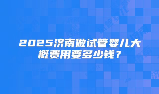 2025济南做试管婴儿大概费用要多少钱?