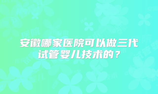 安徽哪家医院可以做三代试管婴儿技术的？