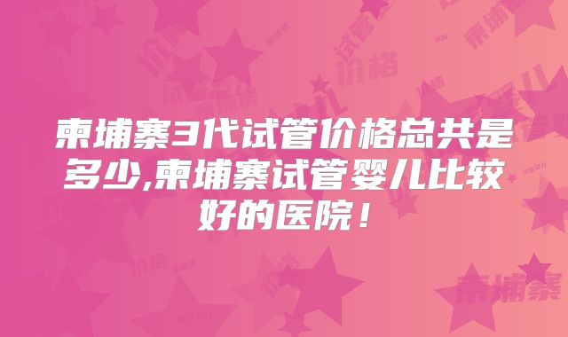 柬埔寨3代试管价格总共是多少,柬埔寨试管婴儿比较好的医院!