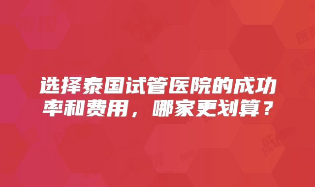 选择泰国试管医院的成功率和费用，哪家更划算？