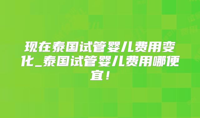 现在泰国试管婴儿费用变化_泰国试管婴儿费用哪便宜!