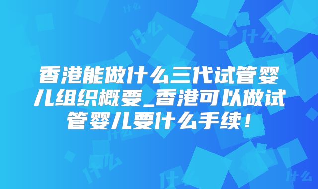 香港能做什么三代试管婴儿组织概要_香港可以做试管婴儿要什么手续!