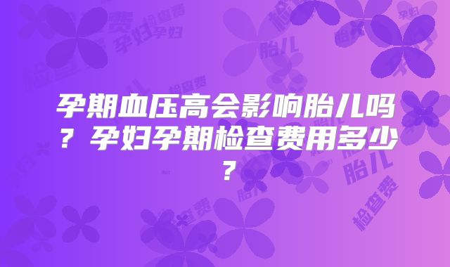 孕期血压高会影响胎儿吗？孕妇孕期检查费用多少？