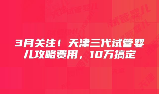 3月关注!天津三代试管婴儿攻略费用,10万搞定