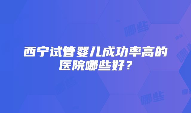 西宁试管婴儿成功率高的医院哪些好？