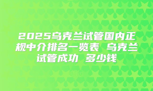 2025乌克兰试管国内正规中介排名一览表 乌克兰试管成功 多少钱