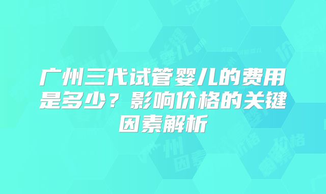 广州三代试管婴儿的费用是多少？影响价格的关键因素解析