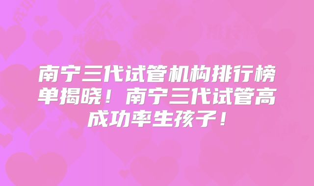 南宁三代试管机构排行榜单揭晓！南宁三代试管高成功率生孩子！