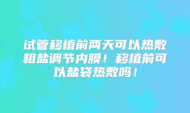 试管移植前两天可以热敷粗盐调节内膜！移植前可以盐袋热敷吗！