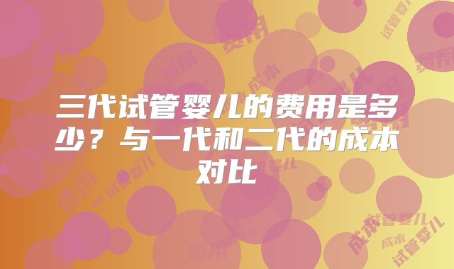 三代试管婴儿的费用是多少?与一代和二代的成本对比