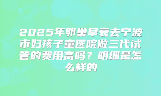 2025年卵巢早衰去宁波市妇孩子童医院做三代试管的费用高吗?明细是怎么样的