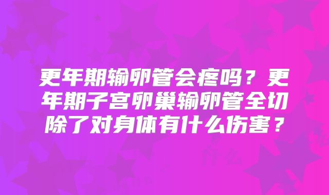 更年期输卵管会疼吗?更年期子宫卵巢输卵管全切除了对身体有什么伤害?