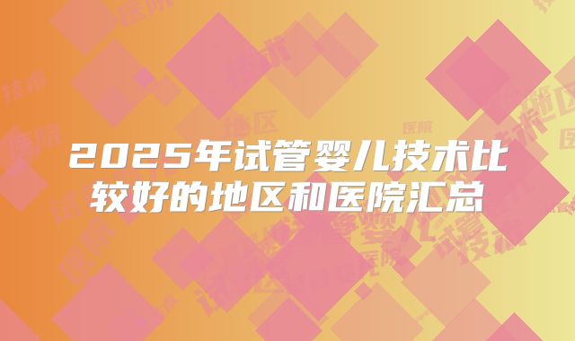 2025年试管婴儿技术比较好的地区和医院汇总