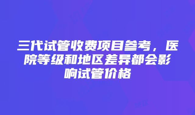三代试管收费项目参考,医院等级和地区差异都会影响试管价格