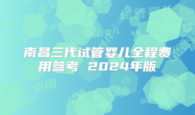 南昌三代试管婴儿全程费用参考 2024年版