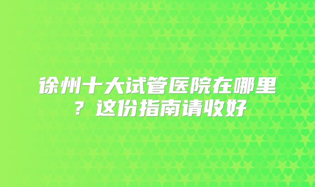 徐州十大试管医院在哪里?这份指南请收好