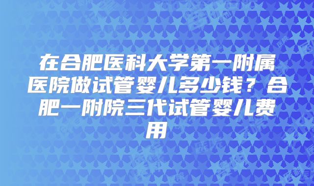 在合肥医科大学第一附属医院做试管婴儿多少钱?合肥一附院三代试管婴儿费用