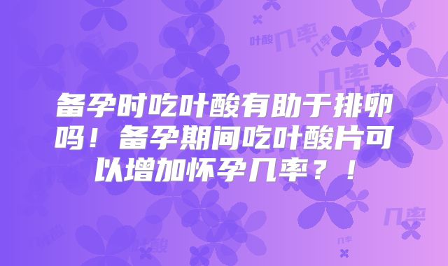 备孕时吃叶酸有助于排卵吗！备孕期间吃叶酸片可以增加怀孕几率？！