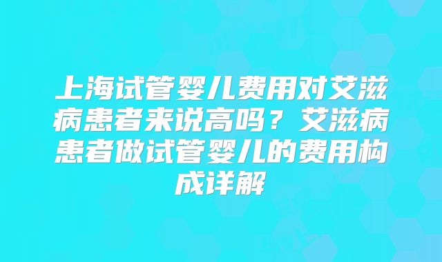 上海试管婴儿费用对艾滋病患者来说高吗？艾滋病患者做试管婴儿的费用构成详解