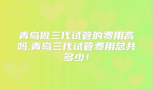 青岛做三代试管的费用高吗,青岛三代试管费用总共多少!