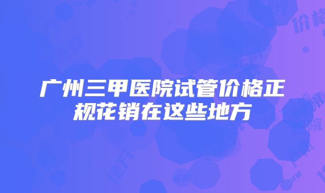 广州三甲医院试管价格正规花销在这些地方