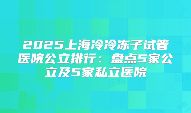 2025上海冷冷冻子试管医院公立排行：盘点5家公立及5家私立医院
