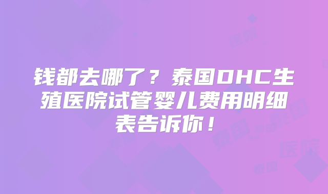 钱都去哪了?泰国DHC生殖医院试管婴儿费用明细表告诉你!